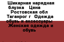 Шикарная нарядная блузка › Цена ­ 400 - Ростовская обл., Таганрог г. Одежда, обувь и аксессуары » Женская одежда и обувь   